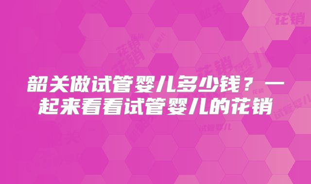 韶关做试管婴儿多少钱？一起来看看试管婴儿的花销