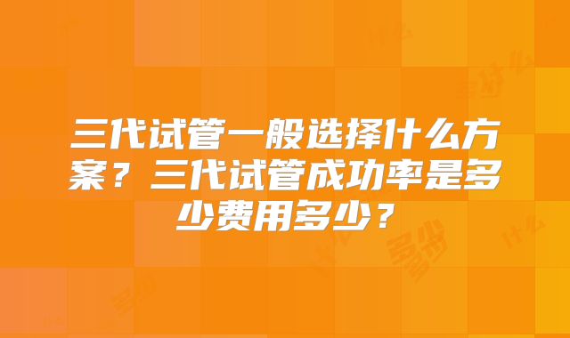 三代试管一般选择什么方案?三代试管成功率是多少费用多少?