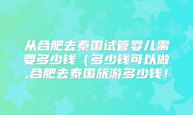从合肥去泰国试管婴儿需要多少钱（多少钱可以做,合肥去泰国旅游多少钱！