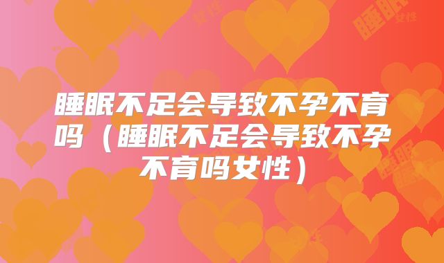 睡眠不足会导致不孕不育吗（睡眠不足会导致不孕不育吗女性）