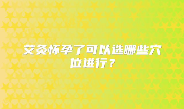 艾灸怀孕了可以选哪些穴位进行？
