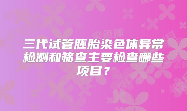三代试管胚胎染色体异常检测和筛查主要检查哪些项目？