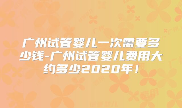广州试管婴儿一次需要多少钱-广州试管婴儿费用大约多少2020年！