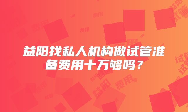 益阳找私人机构做试管准备费用十万够吗？