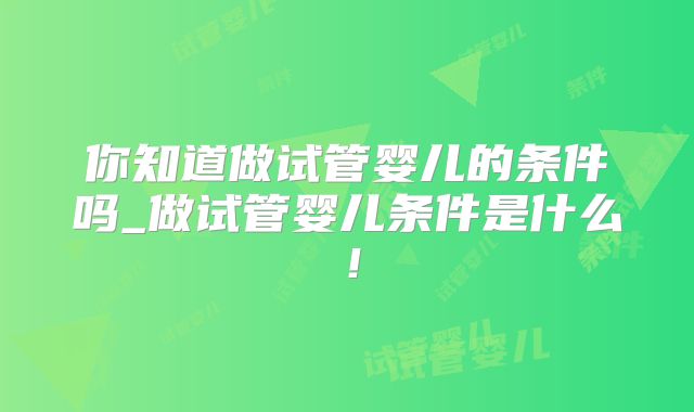 你知道做试管婴儿的条件吗_做试管婴儿条件是什么！