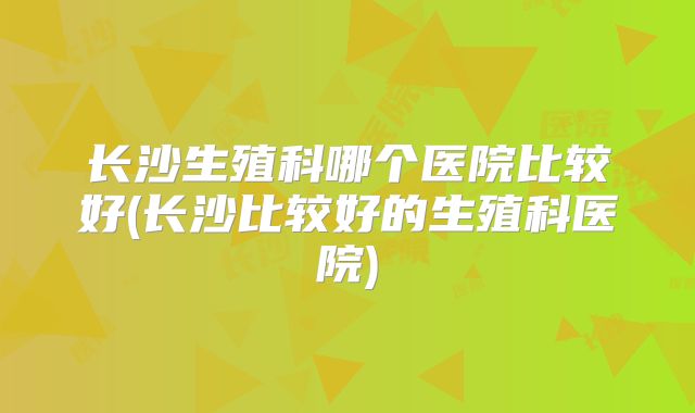 长沙生殖科哪个医院比较好(长沙比较好的生殖科医院)
