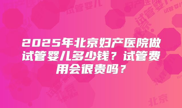 2025年北京妇产医院做试管婴儿多少钱？试管费用会很贵吗？