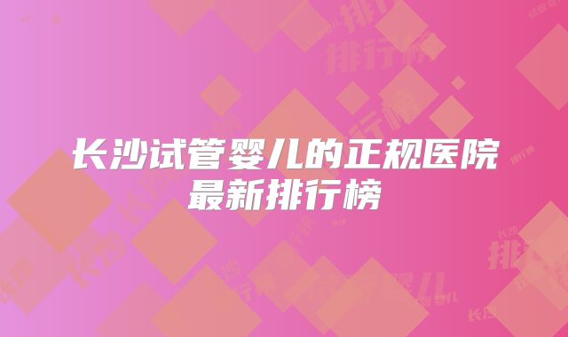 长沙试管婴儿的正规医院最新排行榜