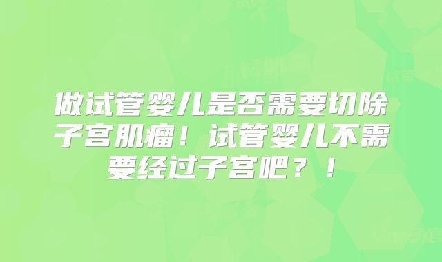 做试管婴儿是否需要切除子宫肌瘤！试管婴儿不需要经过子宫吧？！