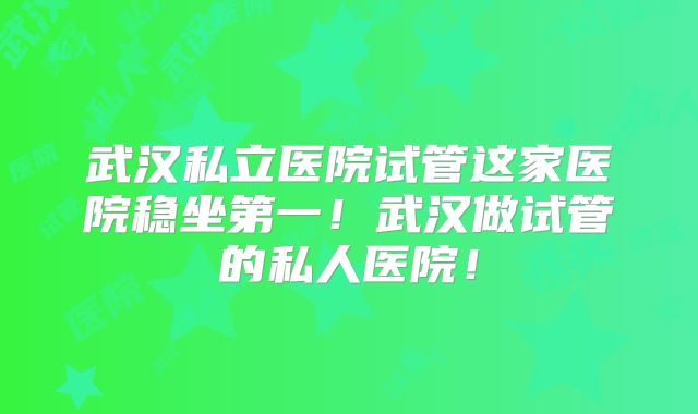 武汉私立医院试管这家医院稳坐第一!武汉做试管的私人医院!