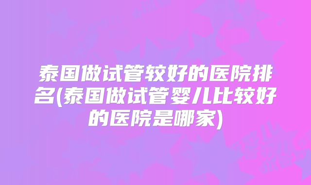 泰国做试管较好的医院排名(泰国做试管婴儿比较好的医院是哪家)