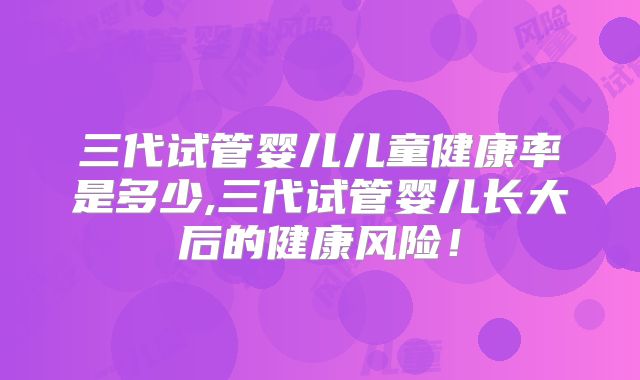 三代试管婴儿儿童健康率是多少,三代试管婴儿长大后的健康风险!