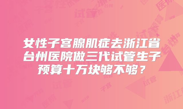 女性子宫腺肌症去浙江省台州医院做三代试管生子预算十万块够不够？