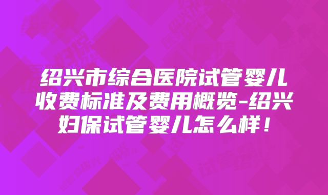 绍兴市综合医院试管婴儿收费标准及费用概览-绍兴妇保试管婴儿怎么样！