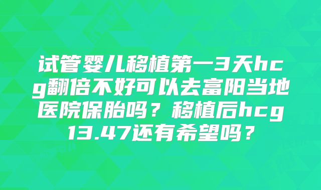试管婴儿移植第一3天hcg翻倍不好可以去富阳当地医院保胎吗？移植后hcg13.47还有希望吗？