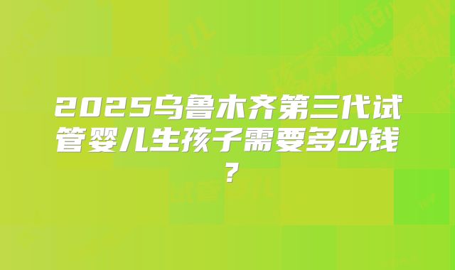 2025乌鲁木齐第三代试管婴儿生孩子需要多少钱?