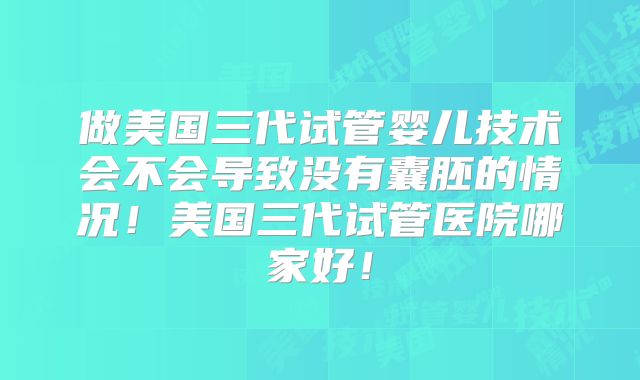 做美国三代试管婴儿技术会不会导致没有囊胚的情况！美国三代试管医院哪家好！