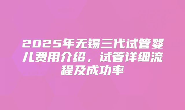 2025年无锡三代试管婴儿费用介绍,试管详细流程及成功率