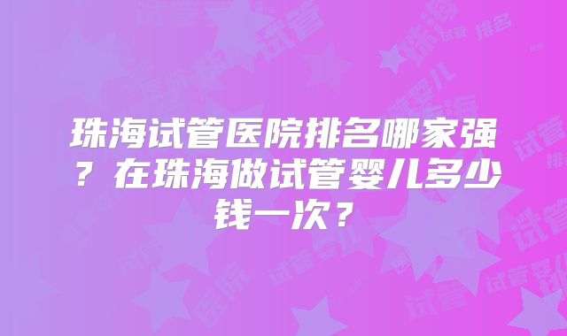 珠海试管医院排名哪家强？在珠海做试管婴儿多少钱一次？