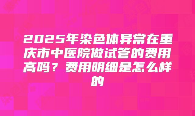 2025年染色体异常在重庆市中医院做试管的费用高吗?费用明细是怎么样的