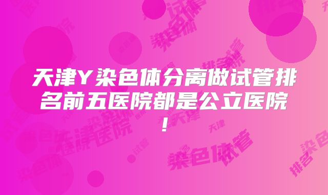 天津Y染色体分离做试管排名前五医院都是公立医院!