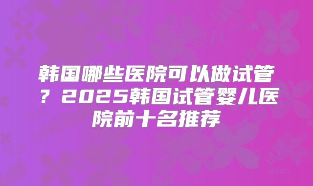 韩国哪些医院可以做试管？2025韩国试管婴儿医院前十名推荐