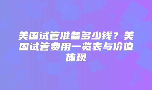 美国试管准备多少钱?美国试管费用一览表与价值体现