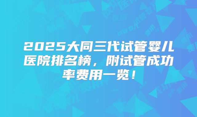2025大同三代试管婴儿医院排名榜，附试管成功率费用一览！