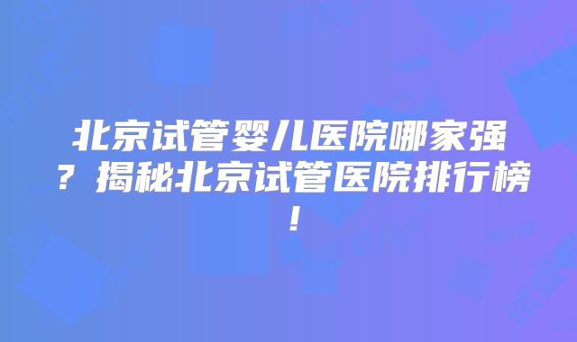 北京试管婴儿医院哪家强？揭秘北京试管医院排行榜！