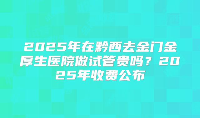 2025年在黔西去金门金厚生医院做试管贵吗？2025年收费公布