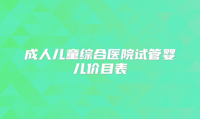 成人儿童综合医院试管婴儿价目表