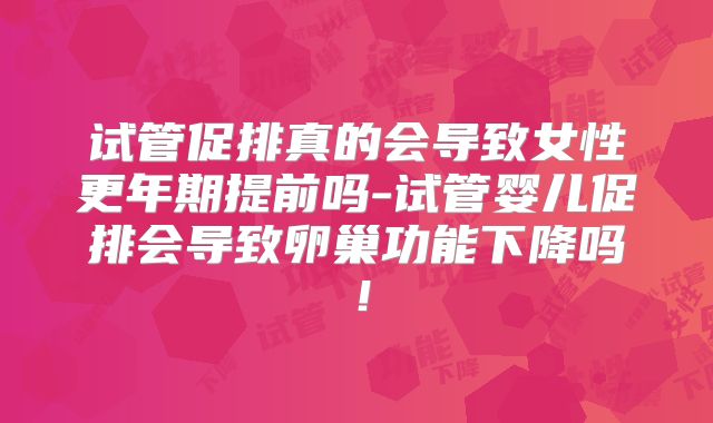 试管促排真的会导致女性更年期提前吗-试管婴儿促排会导致卵巢功能下降吗！