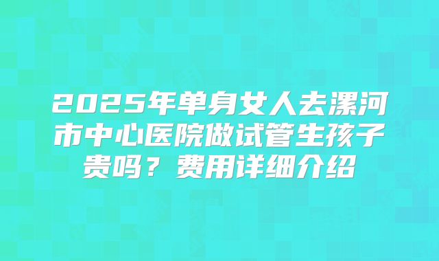 2025年单身女人去漯河市中心医院做试管生孩子贵吗?费用详细介绍