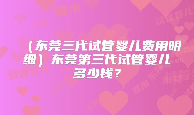 （东莞三代试管婴儿费用明细）东莞第三代试管婴儿多少钱？