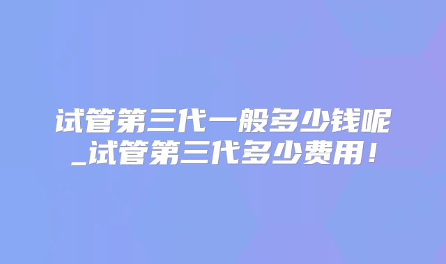 试管第三代一般多少钱呢_试管第三代多少费用！
