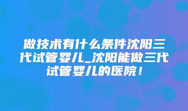 做技术有什么条件沈阳三代试管婴儿_沈阳能做三代试管婴儿的医院！
