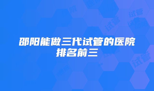 邵阳能做三代试管的医院排名前三