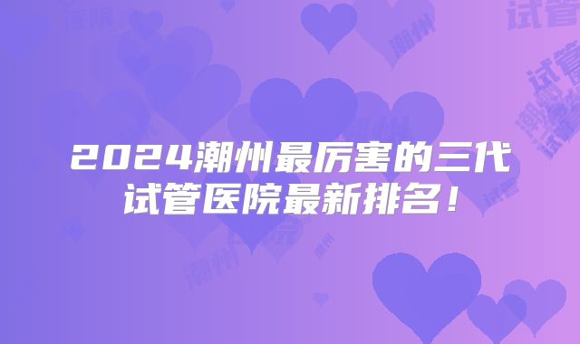 2024潮州最厉害的三代试管医院最新排名！