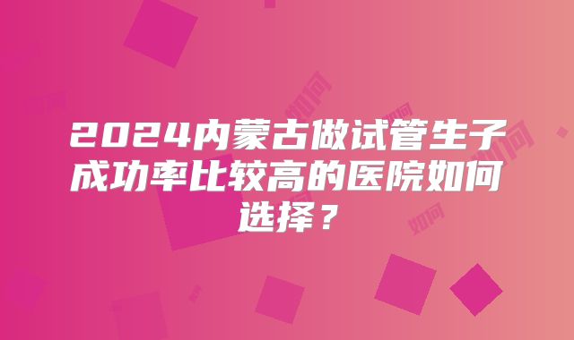 2024内蒙古做试管生子成功率比较高的医院如何选择?