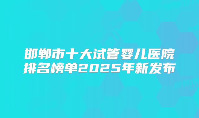 邯郸市十大试管婴儿医院排名榜单2025年新发布