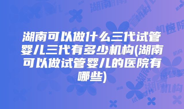 湖南可以做什么三代试管婴儿三代有多少机构(湖南可以做试管婴儿的医院有哪些)