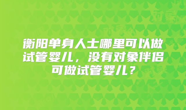 衡阳单身人士哪里可以做试管婴儿,没有对象伴侣可做试管婴儿?