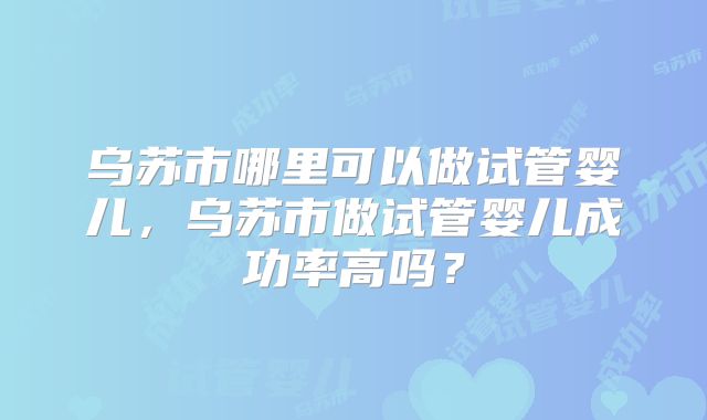 乌苏市哪里可以做试管婴儿,乌苏市做试管婴儿成功率高吗?
