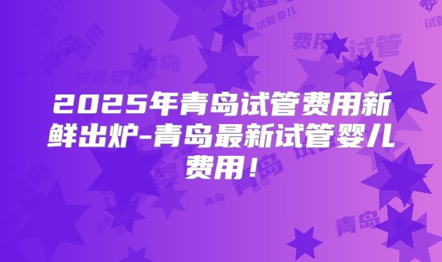 2025年青岛试管费用新鲜出炉-青岛最新试管婴儿费用！