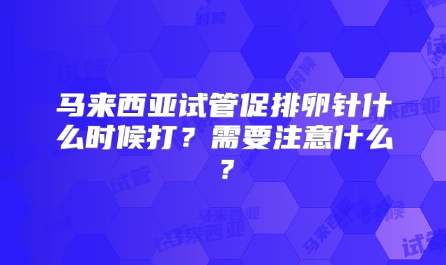 马来西亚试管促排卵针什么时候打？需要注意什么？