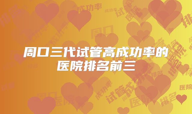 周口三代试管高成功率的医院排名前三