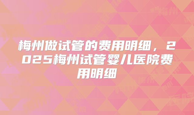 梅州做试管的费用明细，2025梅州试管婴儿医院费用明细