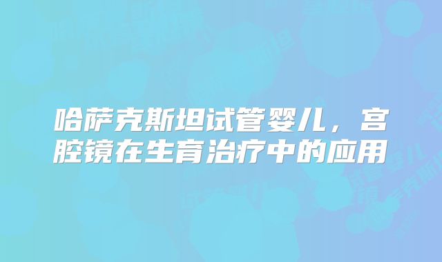 哈萨克斯坦试管婴儿，宫腔镜在生育治疗中的应用