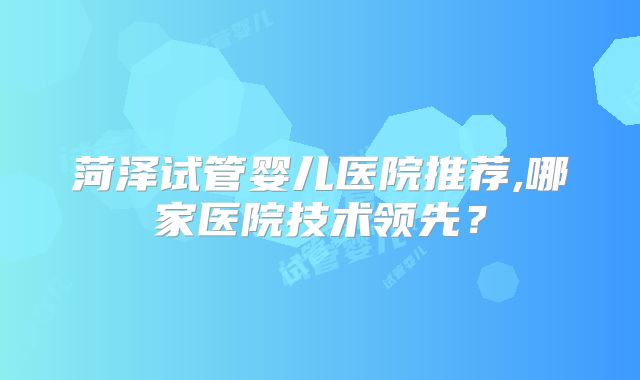 菏泽试管婴儿医院推荐,哪家医院技术领先？