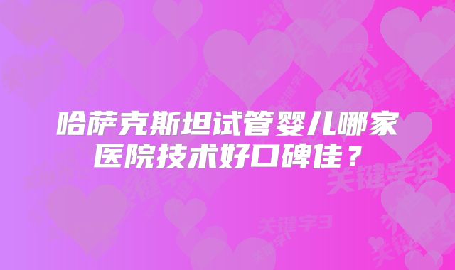 哈萨克斯坦试管婴儿哪家医院技术好口碑佳？